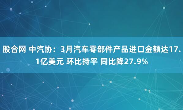 股合网 中汽协：3月汽车零部件产品进口金额达17.1亿美元 环比持平 同比降27.9%