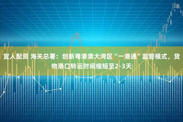 宜人配资 海关总署：创新粤港澳大湾区“一港通”监管模式，货物港口转运时间缩短至2-3天