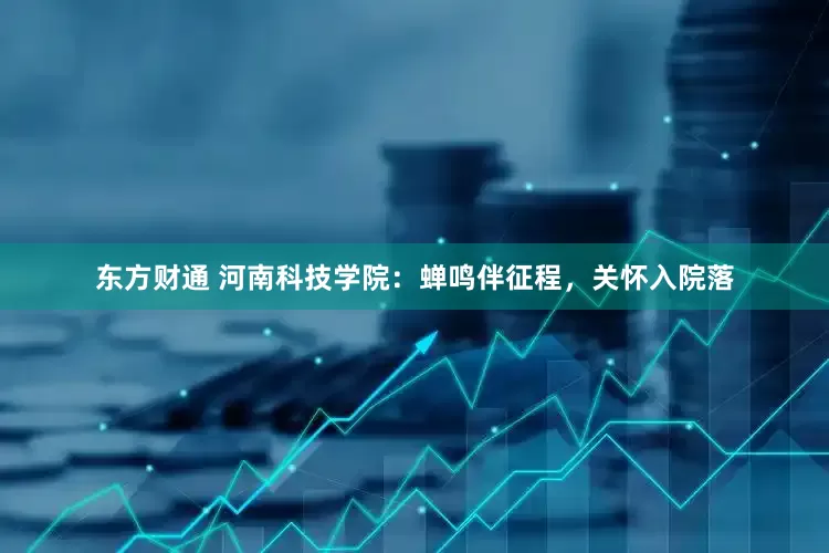 东方财通 河南科技学院：蝉鸣伴征程，关怀入院落