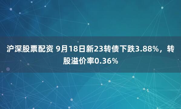 沪深股票配资 9月18日新23转债下跌3.88%，转股溢价率0.36%