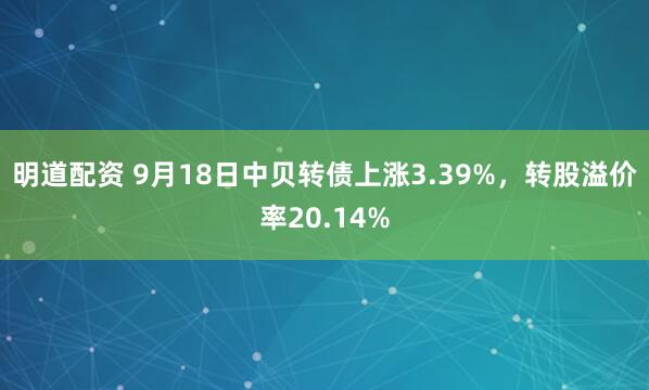 明道配资 9月18日中贝转债上涨3.39%，转股溢价率20.14%