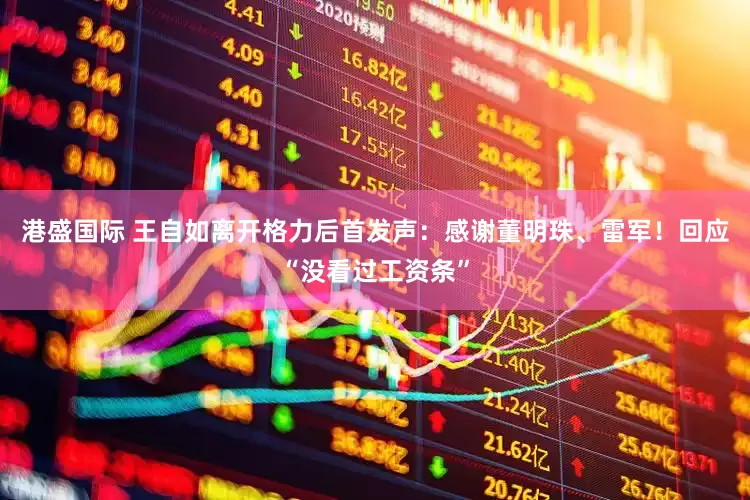 港盛国际 王自如离开格力后首发声：感谢董明珠、雷军！回应“没看过工资条”