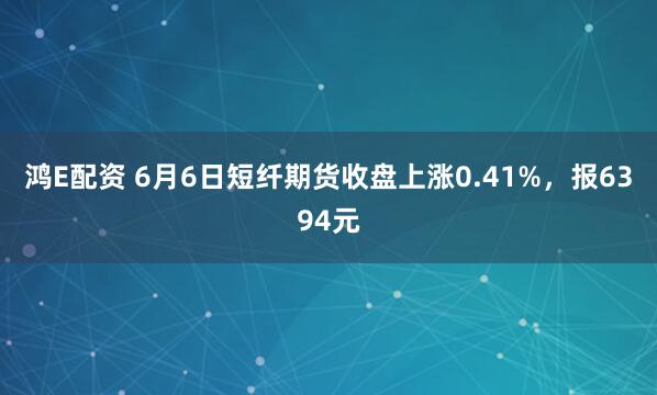 鸿E配资 6月6日短纤期货收盘上涨0.41%，报6394元