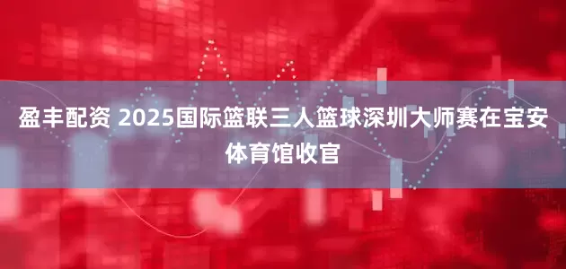 盈丰配资 2025国际篮联三人篮球深圳大师赛在宝安体育馆收官