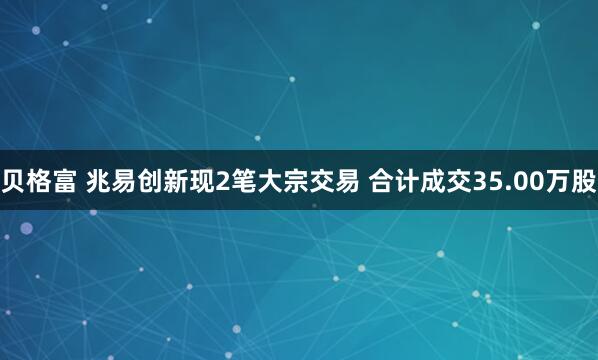 贝格富 兆易创新现2笔大宗交易 合计成交35.00万股