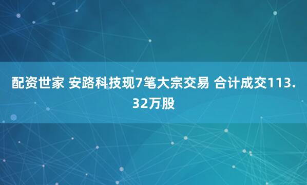 配资世家 安路科技现7笔大宗交易 合计成交113.32万股